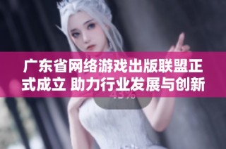 广东省网络游戏出版联盟正式成立 助力行业发展与创新