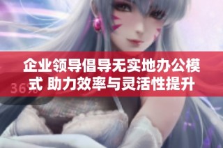 企业领导倡导无实地办公模式 助力效率与灵活性提升