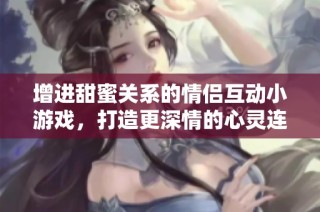 增进甜蜜关系的情侣互动小游戏，打造更深情的心灵连接