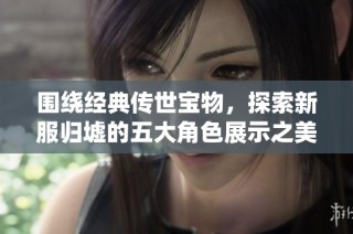 围绕经典传世宝物，探索新服归墟的五大角色展示之美