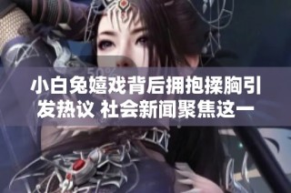 小白兔嬉戏背后拥抱揉胸引发热议 社会新闻聚焦这一趣事