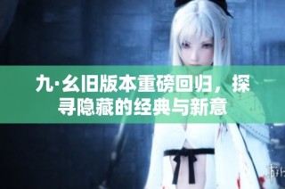 九·幺旧版本重磅回归，探寻隐藏的经典与新意