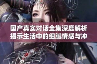 国产真实对话全集深度解析揭示生活中的细腻情感与冲突