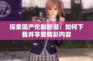 探索国产伦剧新潮：如何下载并享受精彩内容