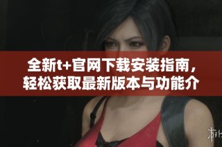 全新t+官网下载安装指南，轻松获取最新版本与功能介绍