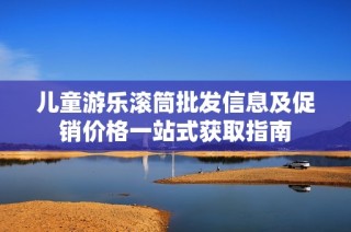 儿童游乐滚筒批发信息及促销价格一站式获取指南