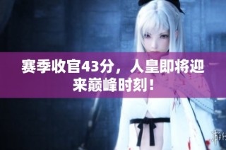 赛季收官43分，人皇即将迎来巅峰时刻！