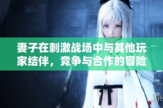 妻子在刺激战场中与其他玩家结伴，竞争与合作的冒险故事