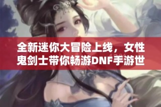 全新迷你大冒险上线，女性鬼剑士带你畅游DNF手游世界！
