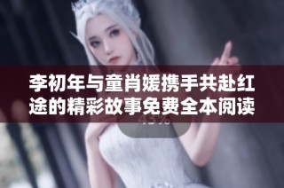 李初年与童肖媛携手共赴红途的精彩故事免费全本阅读分享
