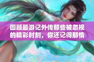 回顾最游记外传那些被忽视的精彩时刻，你还记得那情感交织的瞬间吗