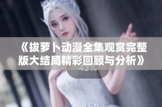 《拔萝卜动漫全集观赏完整版大结局精彩回顾与分析》