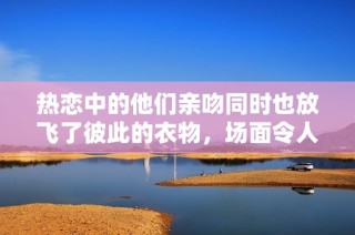 热恋中的他们亲吻同时也放飞了彼此的衣物，场面令人惊叹