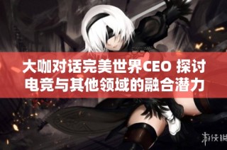 大咖对话完美世界CEO 探讨电竞与其他领域的融合潜力与未来前景