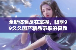 全新体验尽在掌握，畅享99久久国产精品带来的极致视听盛宴