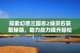 探索幻想三国志2绿灵石获取秘籍，助力战力提升轻松收集方法