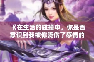 《在生活的碰撞中，你是否意识到我被你烫伤了感情的边缘》