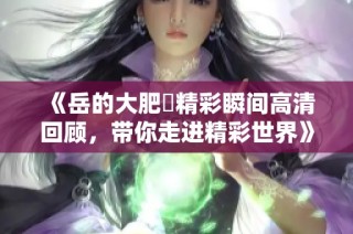 《岳的大肥坹精彩瞬间高清回顾，带你走进精彩世界》