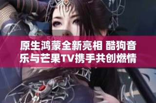 原生鸿蒙全新亮相 酷狗音乐与芒果TV携手共创燃情体验