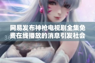 网易发布神枪电视剧全集免费在线播放的消息引发社会关注与讨论
