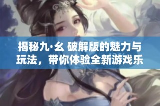 揭秘九·幺 破解版的魅力与玩法，带你体验全新游戏乐趣