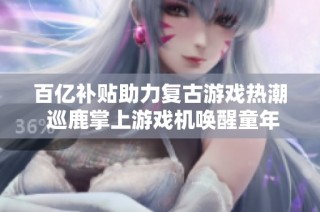 百亿补贴助力复古游戏热潮 巡鹿掌上游戏机唤醒童年记忆