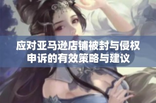 应对亚马逊店铺被封与侵权申诉的有效策略与建议