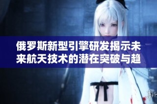 俄罗斯新型引擎研发揭示未来航天技术的潜在突破与趋势