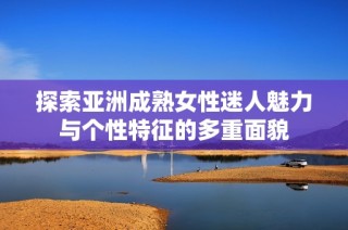 探索亚洲成熟女性迷人魅力与个性特征的多重面貌