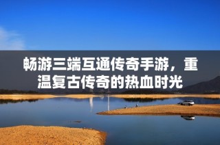 畅游三端互通传奇手游，重温复古传奇的热血时光