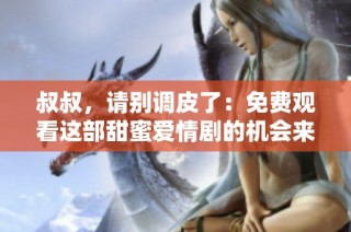 叔叔，请别调皮了：免费观看这部甜蜜爱情剧的机会来了