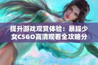 提升游戏观赏体验：暴躁少女CSGO高清观看全攻略分享