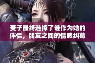 麦子最终选择了谁作为她的伴侣，朋友之间的情感纠葛揭秘