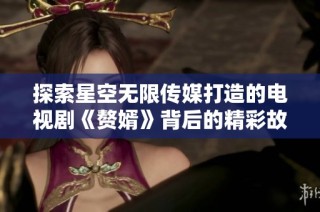 探索星空无限传媒打造的电视剧《赘婿》背后的精彩故事与魅力