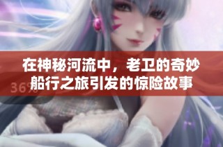 在神秘河流中，老卫的奇妙船行之旅引发的惊险故事