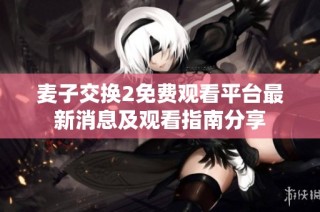 麦子交换2免费观看平台最新消息及观看指南分享
