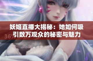 妖姬直播大揭秘：她如何吸引数万观众的秘密与魅力