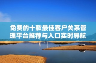 免费的十款最佳客户关系管理平台推荐与入口实时导航