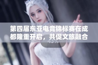 第四届东亚电竞锦标赛在成都隆重开启，共促文旅融合新发展