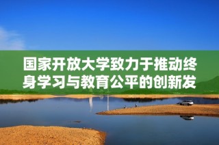 国家开放大学致力于推动终身学习与教育公平的创新发展