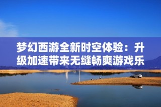 梦幻西游全新时空体验：升级加速带来无缝畅爽游戏乐趣