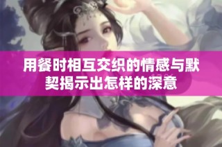 用餐时相互交织的情感与默契揭示出怎样的深意