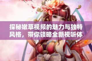 探秘嫩草视频的魅力与独特风格，带你领略全新视听体验