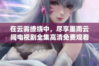在云雾缭绕中，尽享墨雨云间电视剧全集高清免费观看体验