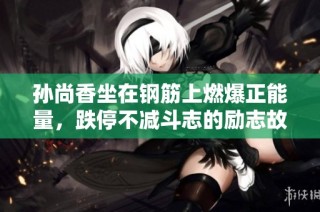 孙尚香坐在钢筋上燃爆正能量，跌停不减斗志的励志故事大揭秘