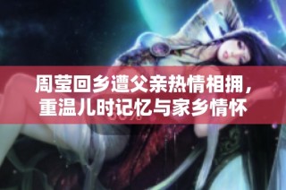 周莹回乡遭父亲热情相拥，重温儿时记忆与家乡情怀