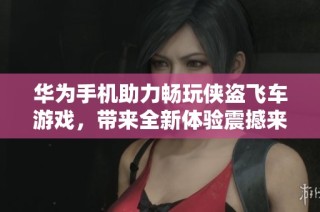 华为手机助力畅玩侠盗飞车游戏，带来全新体验震撼来袭