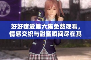 好好疼爱第六集免费观看，情感交织与甜蜜瞬间尽在其中