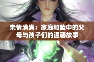 亲情满满：家庭和睦中的父母与孩子们的温馨故事