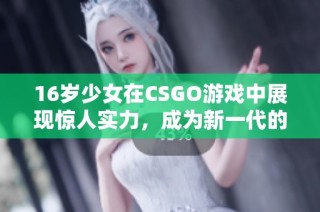 16岁少女在CSGO游戏中展现惊人实力，成为新一代的年轻电竞明星
